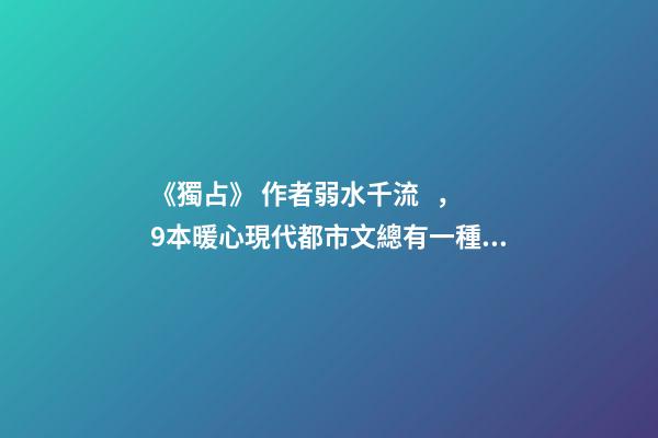 《獨占》 作者弱水千流，9本暖心現代都市文總有一種愛情-第1張-觀點-玄機派